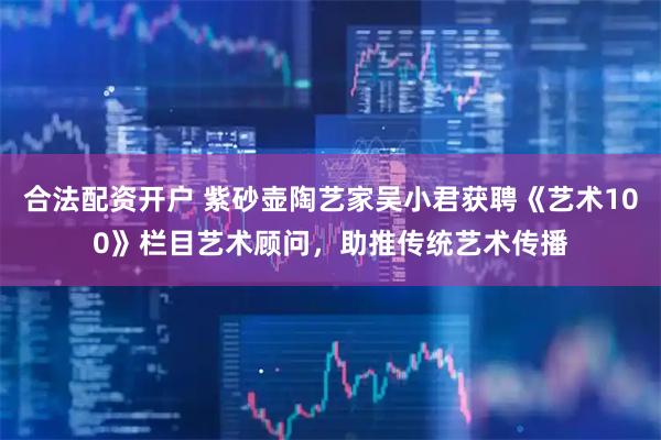 合法配资开户 紫砂壶陶艺家吴小君获聘《艺术100》栏目艺术顾问,助推传统艺术传播