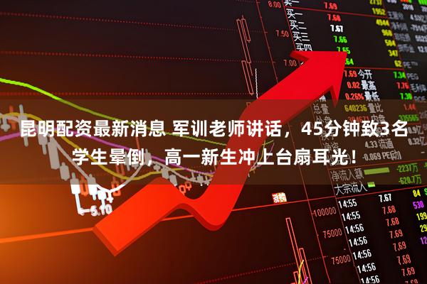 昆明配资最新消息 军训老师讲话，45分钟致3名学生晕倒，高一新生冲上台扇耳光！