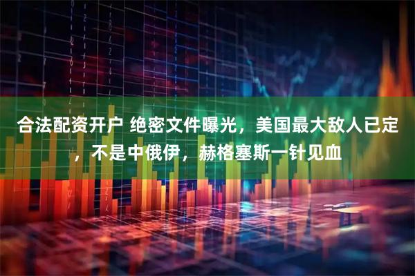 合法配资开户 绝密文件曝光，美国最大敌人已定，不是中俄伊，赫格塞斯一针见血