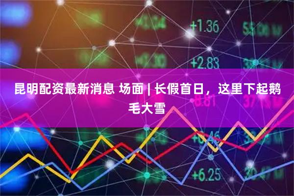 昆明配资最新消息 场面 | 长假首日，这里下起鹅毛大雪