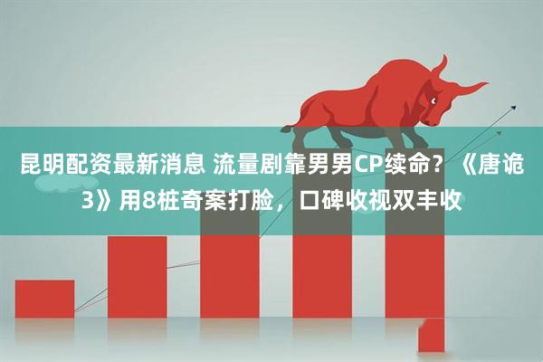 昆明配资最新消息 流量剧靠男男CP续命？《唐诡3》用8桩奇案打脸，口碑收视双丰收