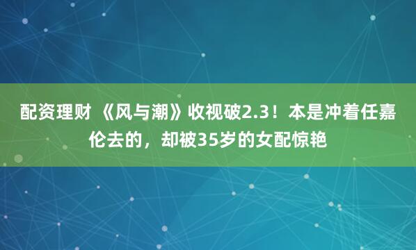 配资理财 《风与潮》收视破2.3！本是冲着任嘉伦去的，却被35岁的女配惊艳
