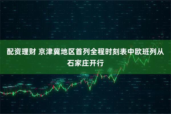 配资理财 京津冀地区首列全程时刻表中欧班列从石家庄开行