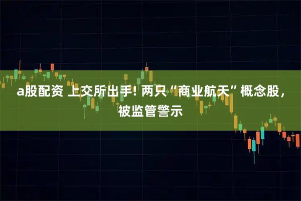 a股配资 上交所出手! 两只“商业航天”概念股，被监管警示