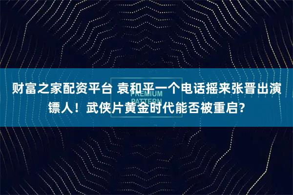 财富之家配资平台 袁和平一个电话摇来张晋出演镖人！武侠片黄金时代能否被重启？