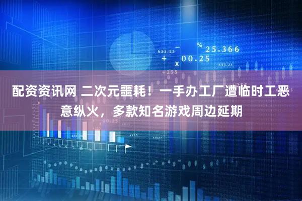 配资资讯网 二次元噩耗!一手办工厂遭临时工恶意纵火,多款知名游戏周边延期