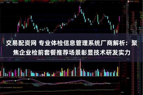 交易配资网 专业体检信息管理系统厂商解析：聚焦企业检前套餐推荐场景彰显技术研发实力