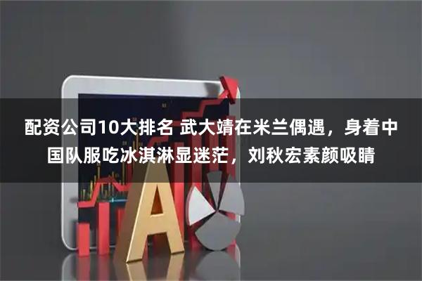 配资公司10大排名 武大靖在米兰偶遇，身着中国队服吃冰淇淋显迷茫，刘秋宏素颜吸睛