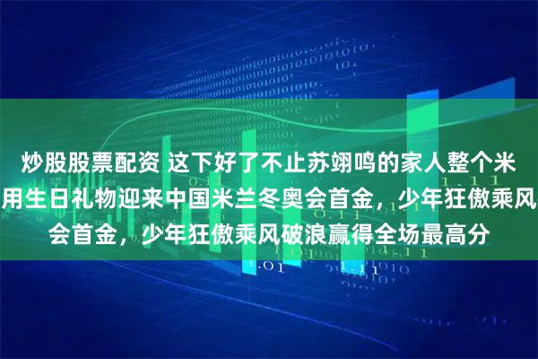 炒股股票配资 这下好了不止苏翊鸣的家人整个米兰都知道了，苏翊鸣用生日礼物迎来中国米兰冬奥会首金，少年狂傲乘风破浪赢得全场最高分