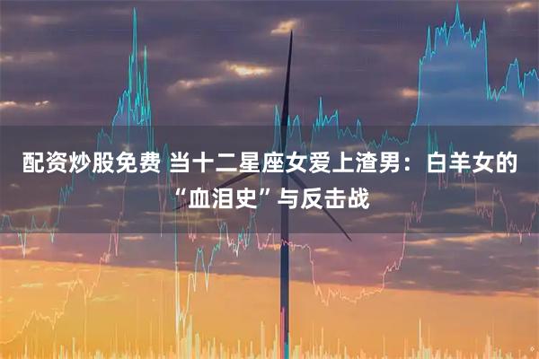 配资炒股免费 当十二星座女爱上渣男：白羊女的“血泪史”与反击战