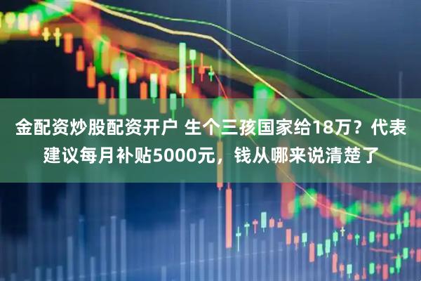金配资炒股配资开户 生个三孩国家给18万？代表建议每月补贴5000元，钱从哪来说清楚了