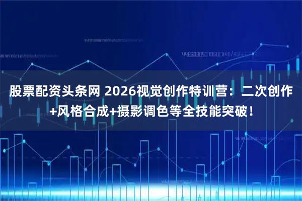 股票配资头条网 2026视觉创作特训营：二次创作+风格合成+摄影调色等全技能突破！