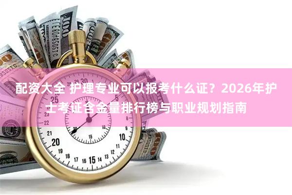 配资大全 护理专业可以报考什么证？2026年护士考证含金量排行榜与职业规划指南