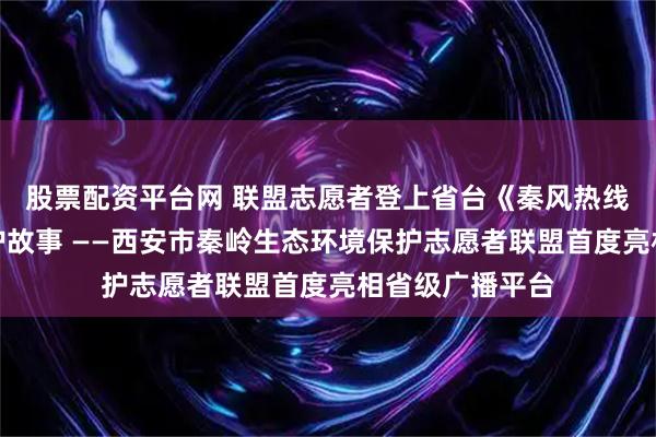 股票配资平台网 联盟志愿者登上省台《秦风热线》讲述秦岭守护故事 ——西安市秦岭生态环境保护志愿者联盟首度亮相省级广播平台