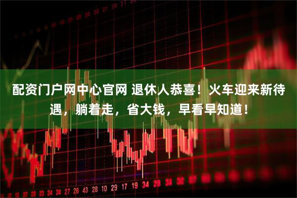 配资门户网中心官网 退休人恭喜！火车迎来新待遇，躺着走，省大钱，早看早知道！