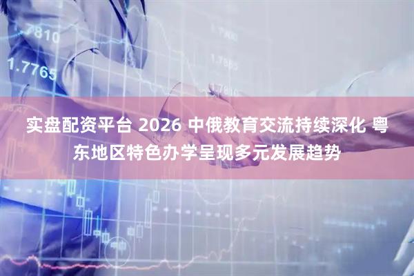 实盘配资平台 2026 中俄教育交流持续深化 粤东地区特色办学呈现多元发展趋势