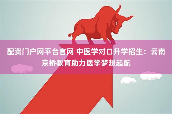 配资门户网平台官网 中医学对口升学招生：云南京桥教育助力医学梦想起航