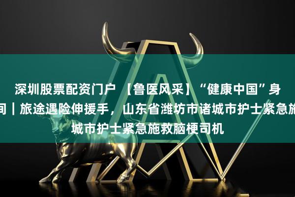 深圳股票配资门户 【鲁医风采】“健康中国”身边的暖医瞬间｜旅途遇险伸援手，山东省潍坊市诸城市护士紧急施救脑梗司机
