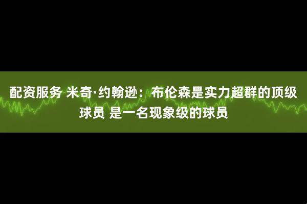 配资服务 米奇·约翰逊：布伦森是实力超群的顶级球员 是一名现象级的球员