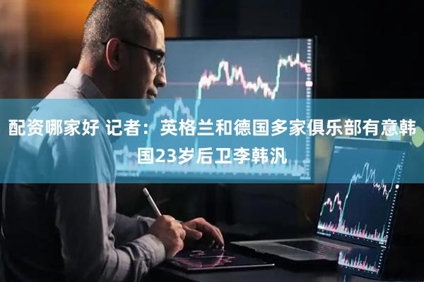配资哪家好 记者：英格兰和德国多家俱乐部有意韩国23岁后卫李韩汎
