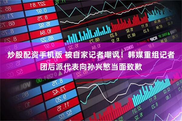 炒股配资手机版 被自家记者嘲讽！韩媒重组记者团后派代表向孙兴慜当面致歉